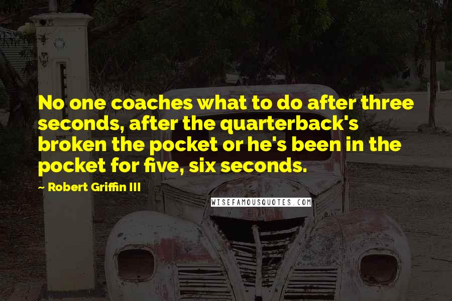 Robert Griffin III Quotes: No one coaches what to do after three seconds, after the quarterback's broken the pocket or he's been in the pocket for five, six seconds.