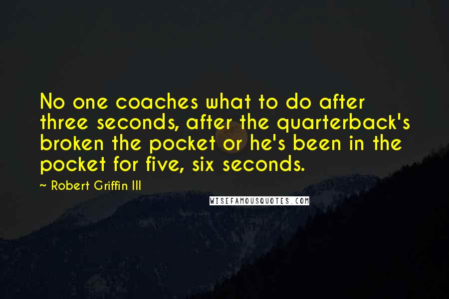 Robert Griffin III Quotes: No one coaches what to do after three seconds, after the quarterback's broken the pocket or he's been in the pocket for five, six seconds.