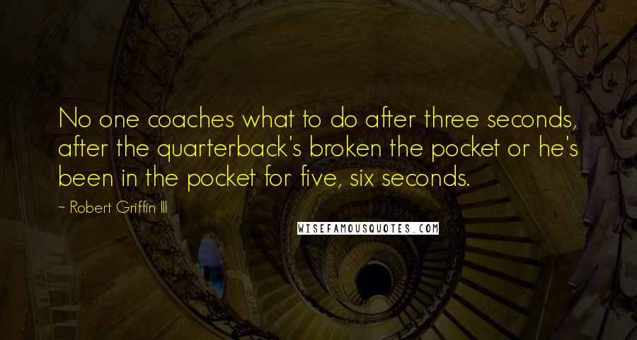 Robert Griffin III Quotes: No one coaches what to do after three seconds, after the quarterback's broken the pocket or he's been in the pocket for five, six seconds.