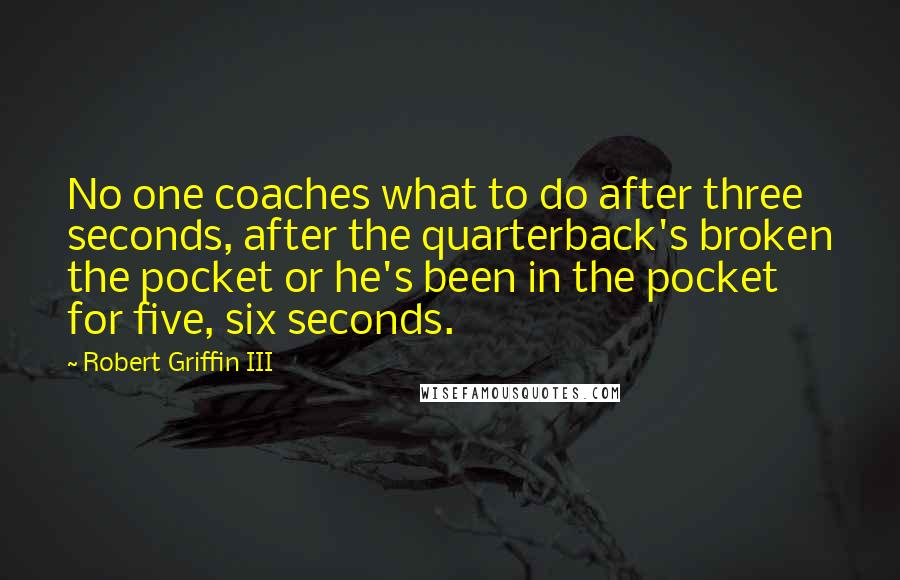 Robert Griffin III Quotes: No one coaches what to do after three seconds, after the quarterback's broken the pocket or he's been in the pocket for five, six seconds.