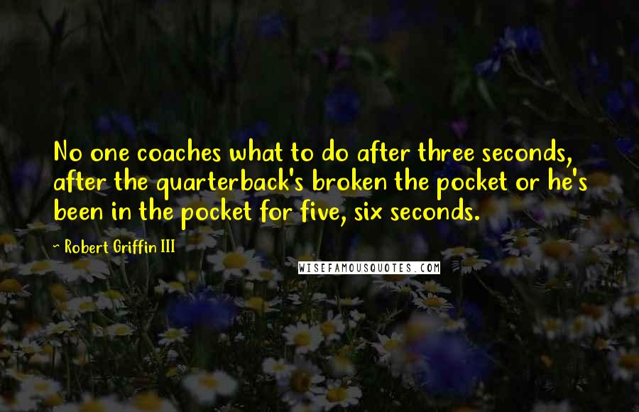 Robert Griffin III Quotes: No one coaches what to do after three seconds, after the quarterback's broken the pocket or he's been in the pocket for five, six seconds.
