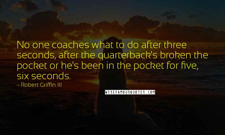 Robert Griffin III Quotes: No one coaches what to do after three seconds, after the quarterback's broken the pocket or he's been in the pocket for five, six seconds.