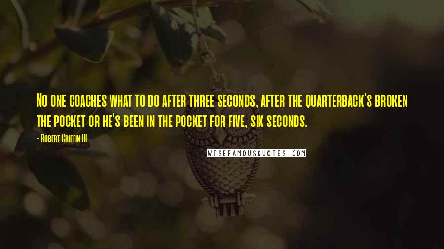Robert Griffin III Quotes: No one coaches what to do after three seconds, after the quarterback's broken the pocket or he's been in the pocket for five, six seconds.