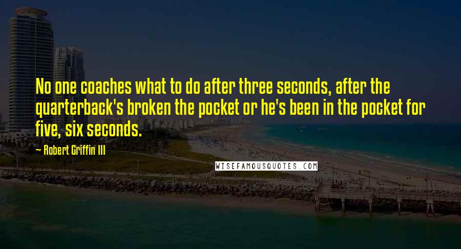 Robert Griffin III Quotes: No one coaches what to do after three seconds, after the quarterback's broken the pocket or he's been in the pocket for five, six seconds.