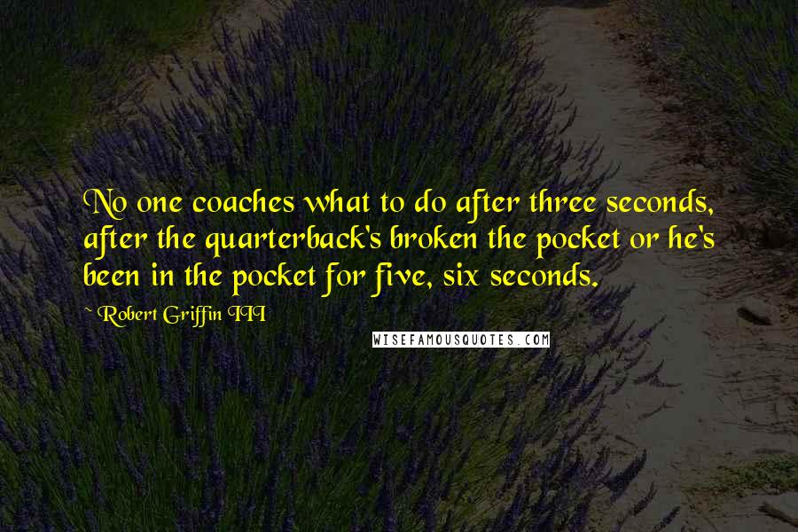 Robert Griffin III Quotes: No one coaches what to do after three seconds, after the quarterback's broken the pocket or he's been in the pocket for five, six seconds.