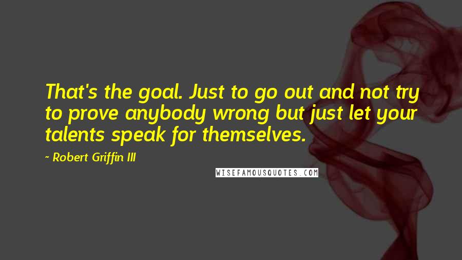 Robert Griffin III Quotes: That's the goal. Just to go out and not try to prove anybody wrong but just let your talents speak for themselves.
