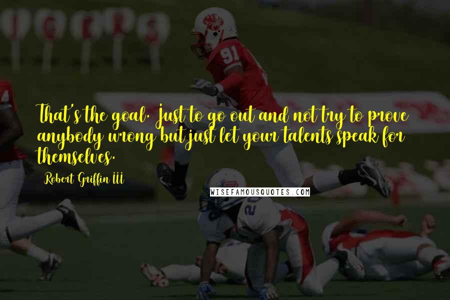 Robert Griffin III Quotes: That's the goal. Just to go out and not try to prove anybody wrong but just let your talents speak for themselves.