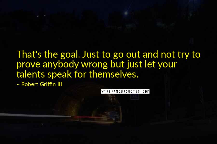 Robert Griffin III Quotes: That's the goal. Just to go out and not try to prove anybody wrong but just let your talents speak for themselves.