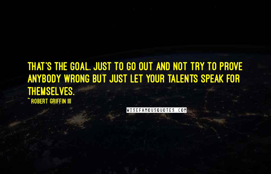Robert Griffin III Quotes: That's the goal. Just to go out and not try to prove anybody wrong but just let your talents speak for themselves.