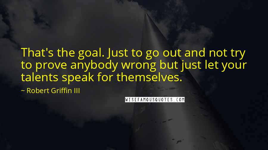 Robert Griffin III Quotes: That's the goal. Just to go out and not try to prove anybody wrong but just let your talents speak for themselves.