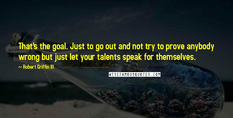 Robert Griffin III Quotes: That's the goal. Just to go out and not try to prove anybody wrong but just let your talents speak for themselves.