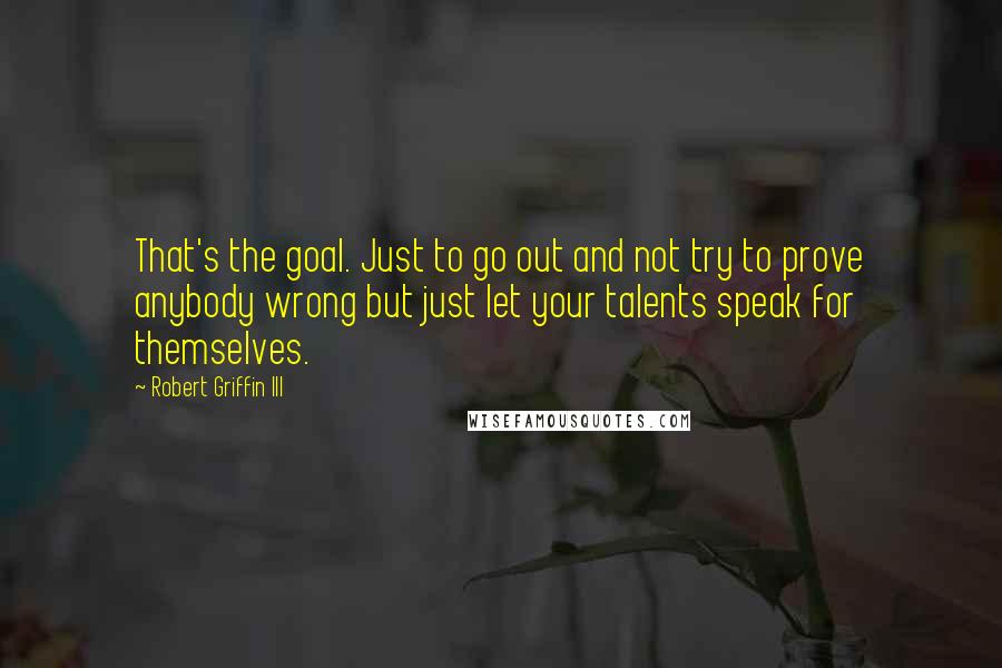 Robert Griffin III Quotes: That's the goal. Just to go out and not try to prove anybody wrong but just let your talents speak for themselves.