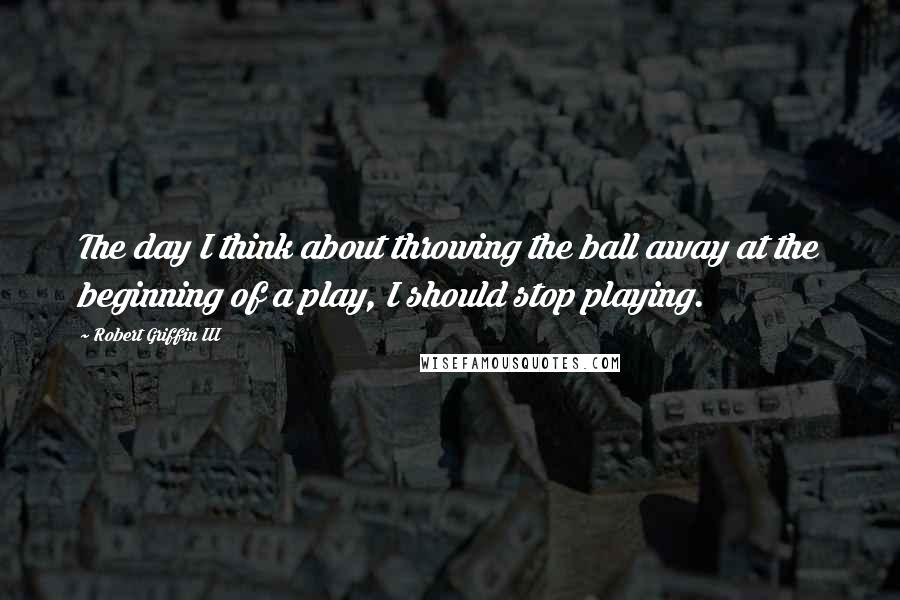 Robert Griffin III Quotes: The day I think about throwing the ball away at the beginning of a play, I should stop playing.