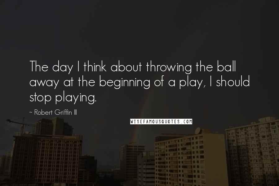 Robert Griffin III Quotes: The day I think about throwing the ball away at the beginning of a play, I should stop playing.