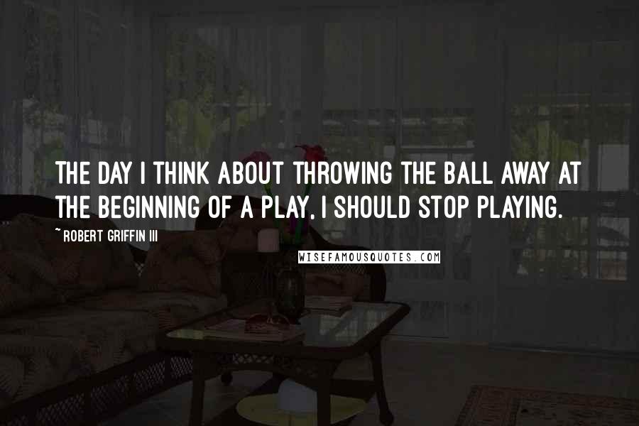 Robert Griffin III Quotes: The day I think about throwing the ball away at the beginning of a play, I should stop playing.