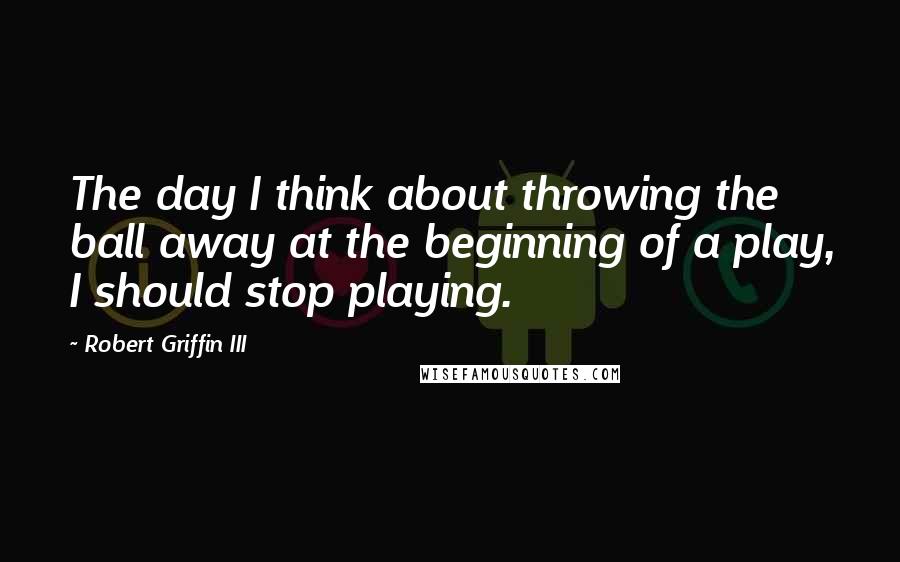 Robert Griffin III Quotes: The day I think about throwing the ball away at the beginning of a play, I should stop playing.