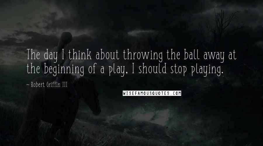 Robert Griffin III Quotes: The day I think about throwing the ball away at the beginning of a play, I should stop playing.