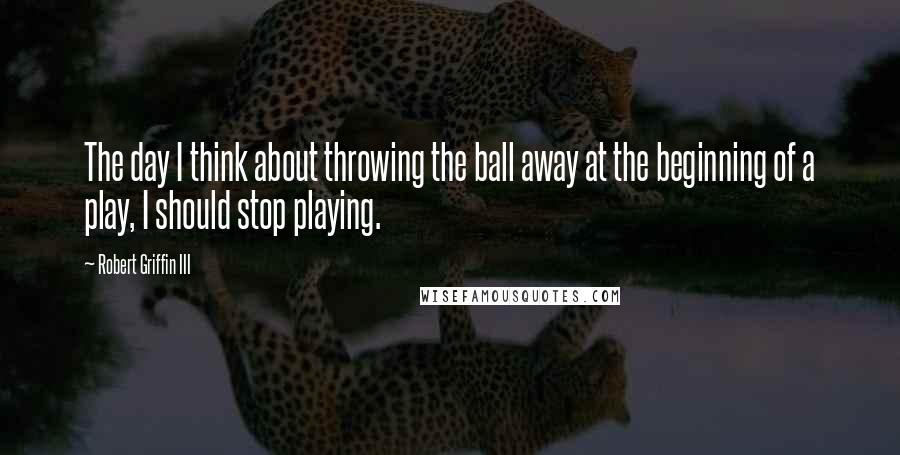 Robert Griffin III Quotes: The day I think about throwing the ball away at the beginning of a play, I should stop playing.