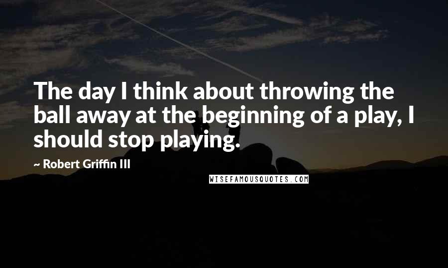 Robert Griffin III Quotes: The day I think about throwing the ball away at the beginning of a play, I should stop playing.