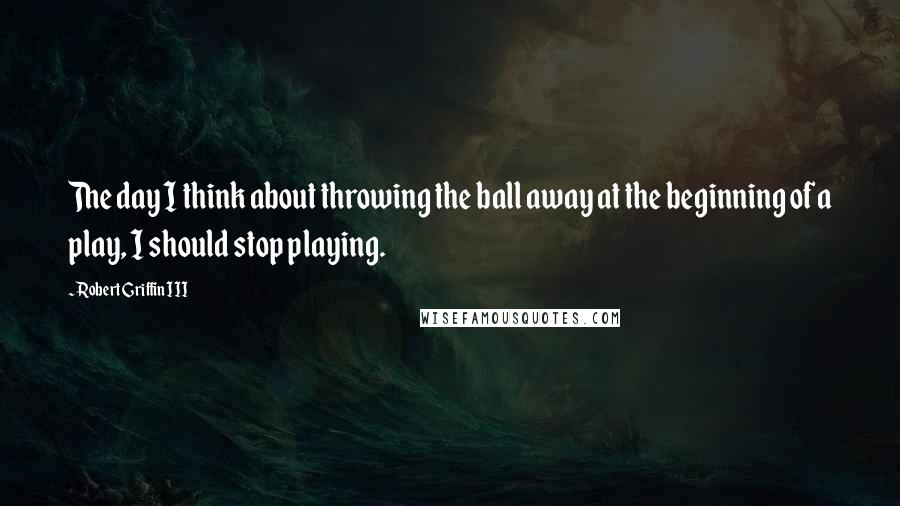 Robert Griffin III Quotes: The day I think about throwing the ball away at the beginning of a play, I should stop playing.