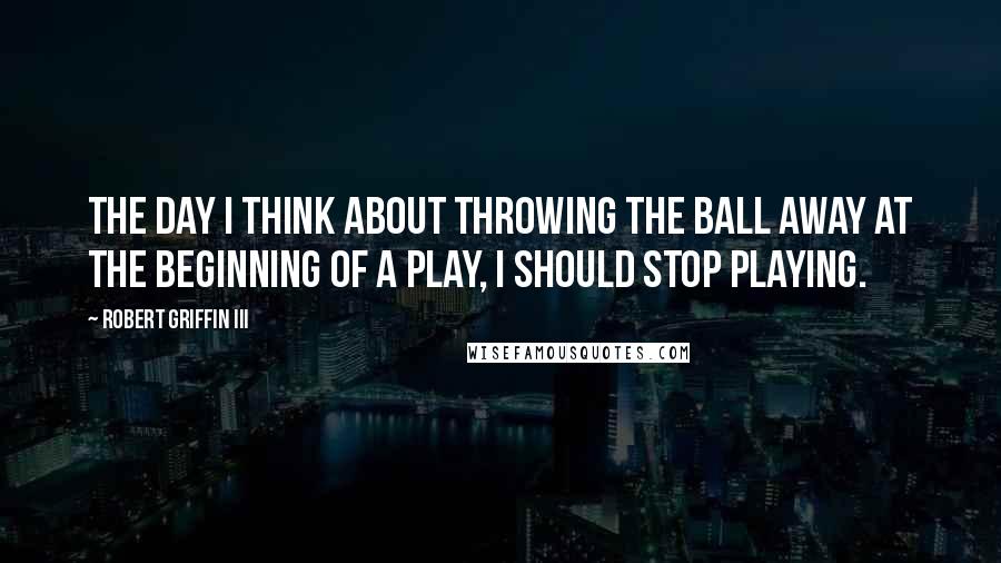 Robert Griffin III Quotes: The day I think about throwing the ball away at the beginning of a play, I should stop playing.