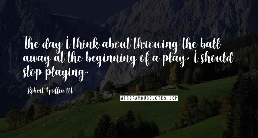 Robert Griffin III Quotes: The day I think about throwing the ball away at the beginning of a play, I should stop playing.