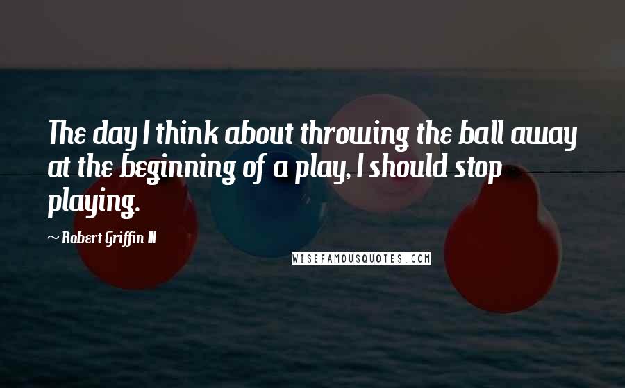 Robert Griffin III Quotes: The day I think about throwing the ball away at the beginning of a play, I should stop playing.