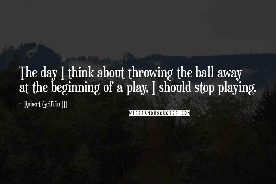 Robert Griffin III Quotes: The day I think about throwing the ball away at the beginning of a play, I should stop playing.