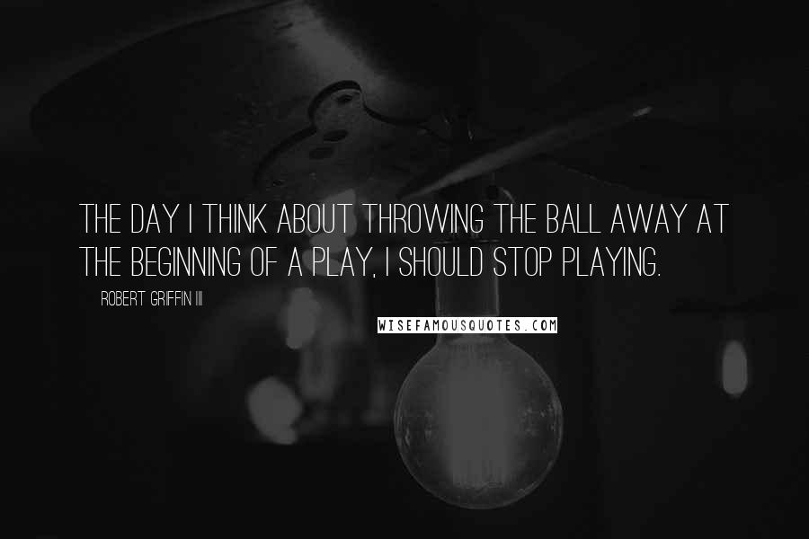 Robert Griffin III Quotes: The day I think about throwing the ball away at the beginning of a play, I should stop playing.