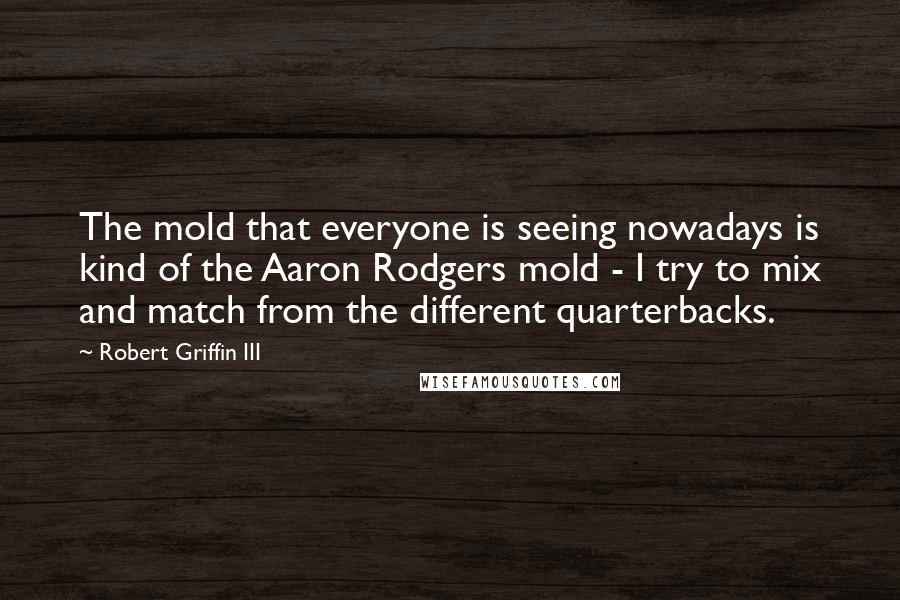 Robert Griffin III Quotes: The mold that everyone is seeing nowadays is kind of the Aaron Rodgers mold - I try to mix and match from the different quarterbacks.