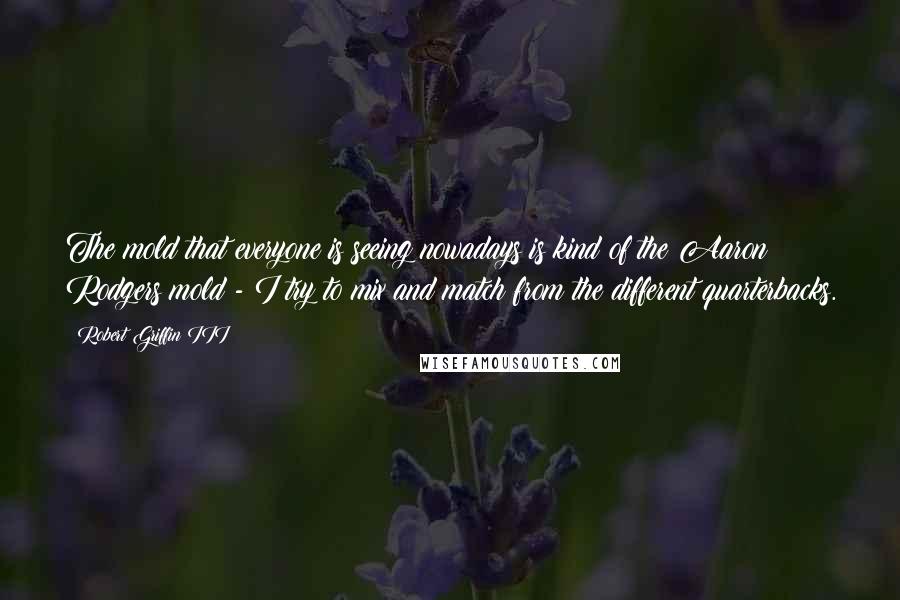 Robert Griffin III Quotes: The mold that everyone is seeing nowadays is kind of the Aaron Rodgers mold - I try to mix and match from the different quarterbacks.