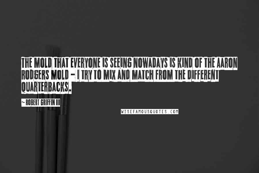 Robert Griffin III Quotes: The mold that everyone is seeing nowadays is kind of the Aaron Rodgers mold - I try to mix and match from the different quarterbacks.