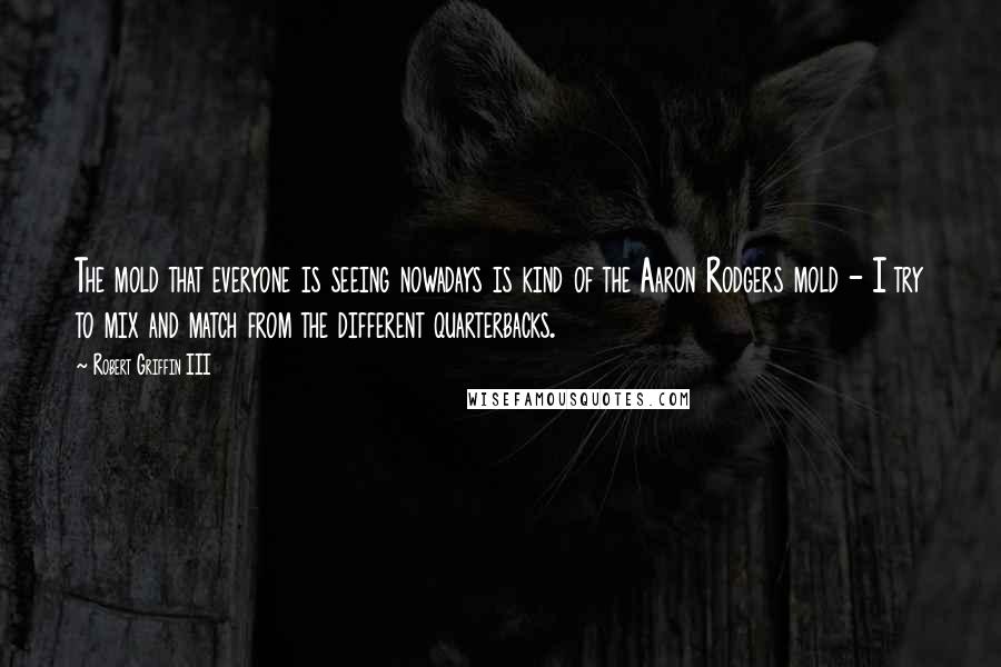 Robert Griffin III Quotes: The mold that everyone is seeing nowadays is kind of the Aaron Rodgers mold - I try to mix and match from the different quarterbacks.