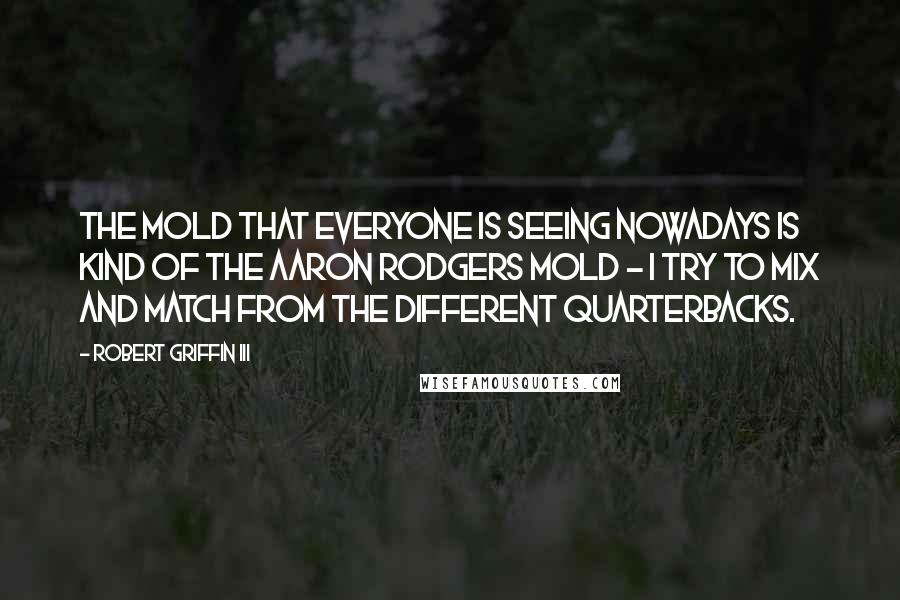 Robert Griffin III Quotes: The mold that everyone is seeing nowadays is kind of the Aaron Rodgers mold - I try to mix and match from the different quarterbacks.