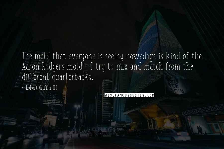 Robert Griffin III Quotes: The mold that everyone is seeing nowadays is kind of the Aaron Rodgers mold - I try to mix and match from the different quarterbacks.
