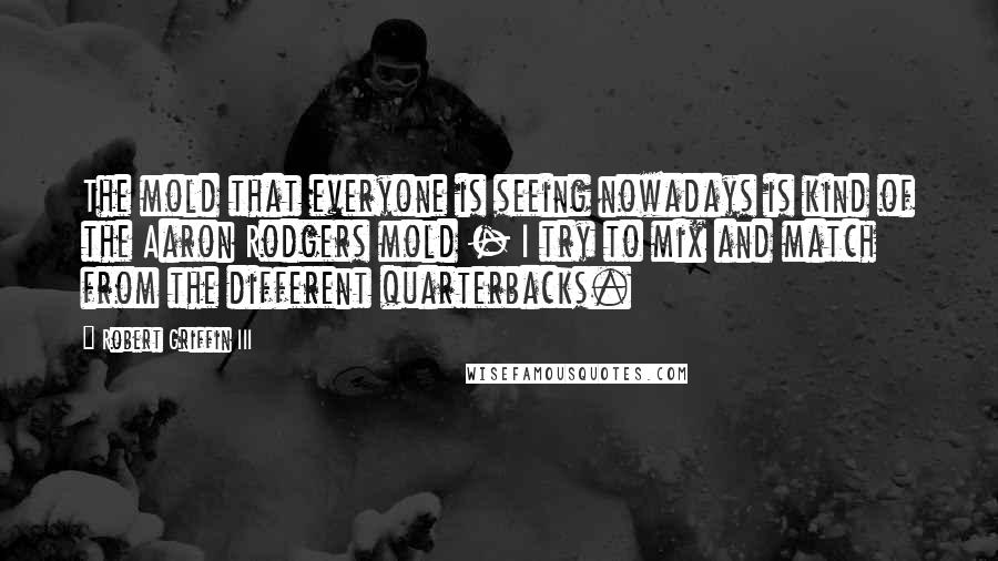 Robert Griffin III Quotes: The mold that everyone is seeing nowadays is kind of the Aaron Rodgers mold - I try to mix and match from the different quarterbacks.
