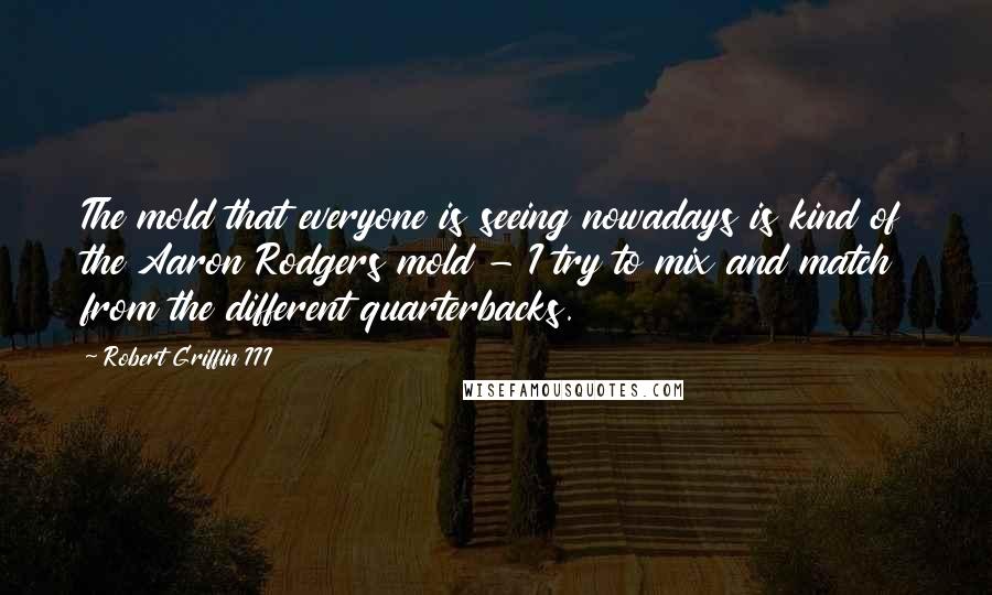 Robert Griffin III Quotes: The mold that everyone is seeing nowadays is kind of the Aaron Rodgers mold - I try to mix and match from the different quarterbacks.