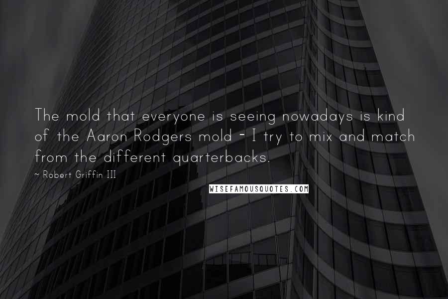 Robert Griffin III Quotes: The mold that everyone is seeing nowadays is kind of the Aaron Rodgers mold - I try to mix and match from the different quarterbacks.