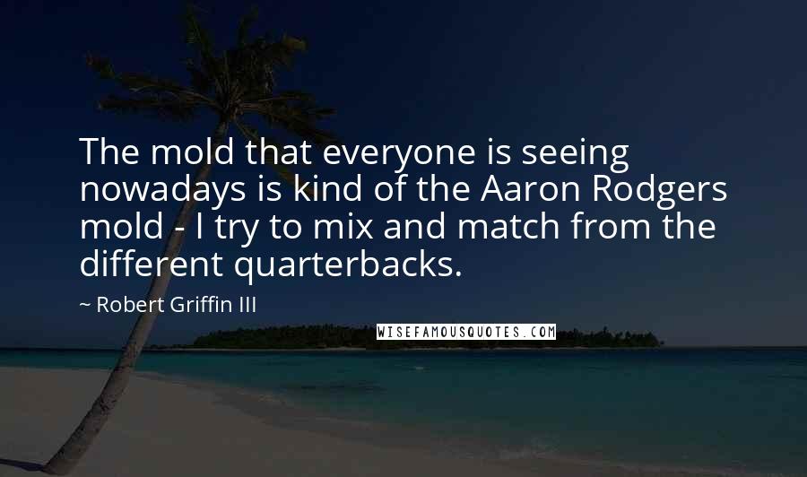 Robert Griffin III Quotes: The mold that everyone is seeing nowadays is kind of the Aaron Rodgers mold - I try to mix and match from the different quarterbacks.