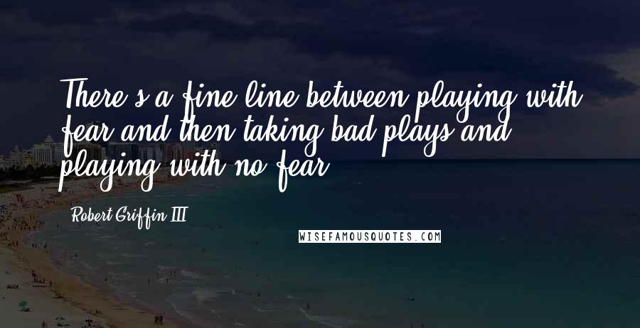 Robert Griffin III Quotes: There's a fine line between playing with fear and then taking bad plays and playing with no fear.