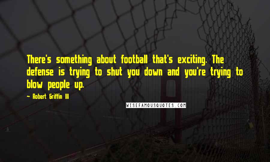 Robert Griffin III Quotes: There's something about football that's exciting. The defense is trying to shut you down and you're trying to blow people up.