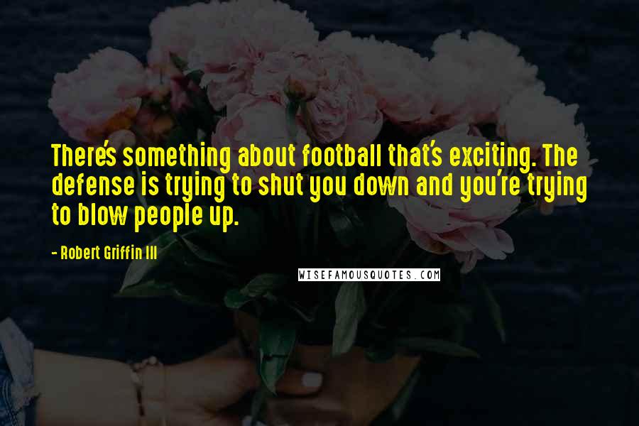 Robert Griffin III Quotes: There's something about football that's exciting. The defense is trying to shut you down and you're trying to blow people up.