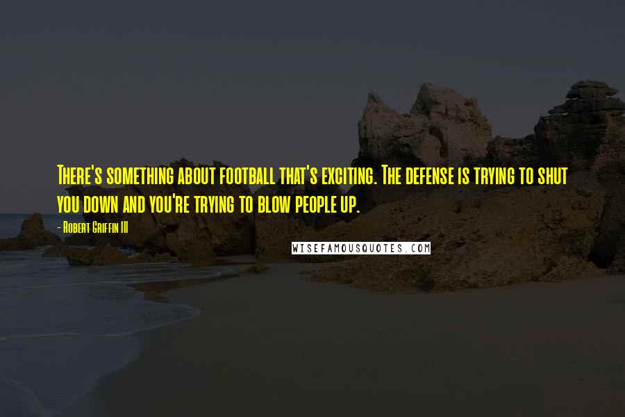 Robert Griffin III Quotes: There's something about football that's exciting. The defense is trying to shut you down and you're trying to blow people up.