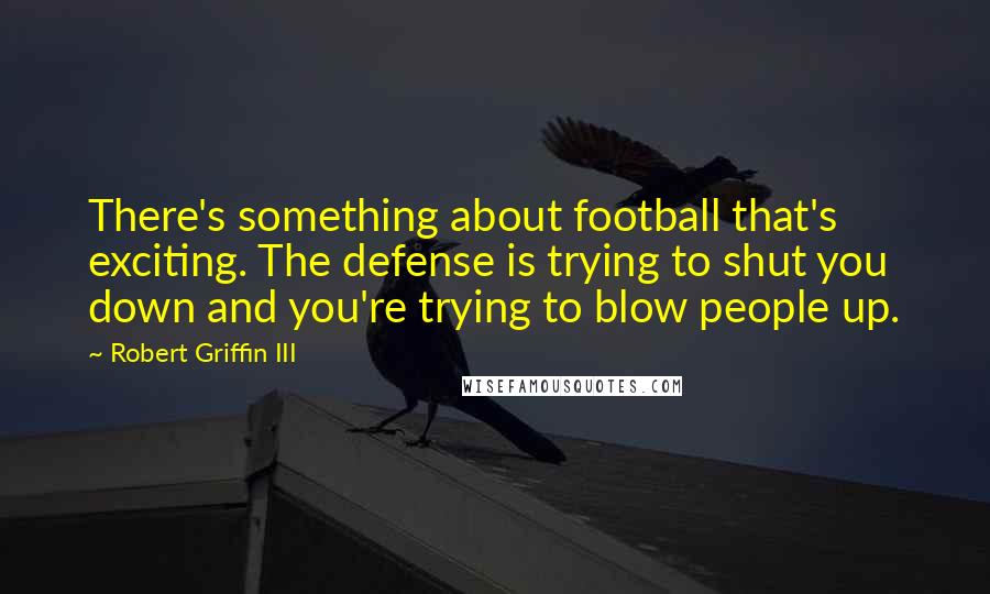 Robert Griffin III Quotes: There's something about football that's exciting. The defense is trying to shut you down and you're trying to blow people up.