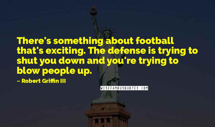 Robert Griffin III Quotes: There's something about football that's exciting. The defense is trying to shut you down and you're trying to blow people up.