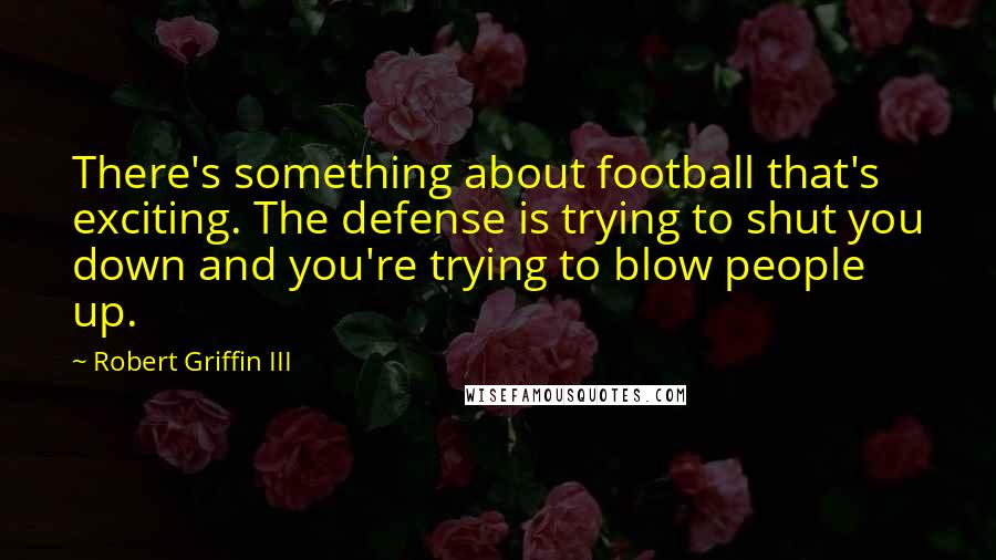 Robert Griffin III Quotes: There's something about football that's exciting. The defense is trying to shut you down and you're trying to blow people up.