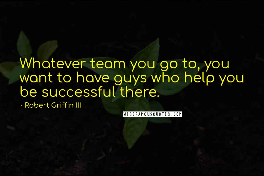 Robert Griffin III Quotes: Whatever team you go to, you want to have guys who help you be successful there.