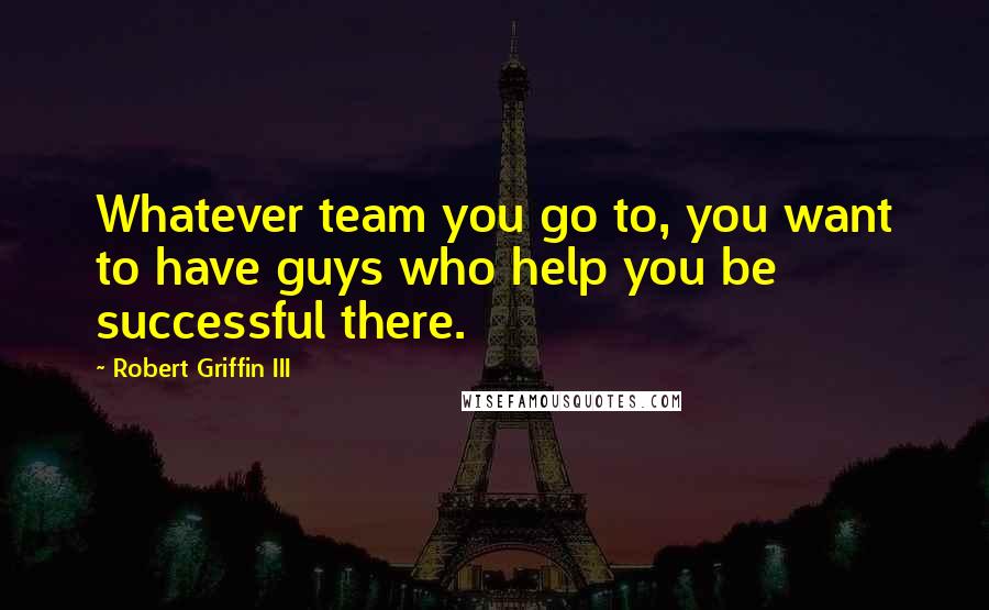 Robert Griffin III Quotes: Whatever team you go to, you want to have guys who help you be successful there.