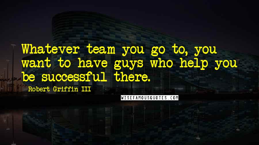 Robert Griffin III Quotes: Whatever team you go to, you want to have guys who help you be successful there.