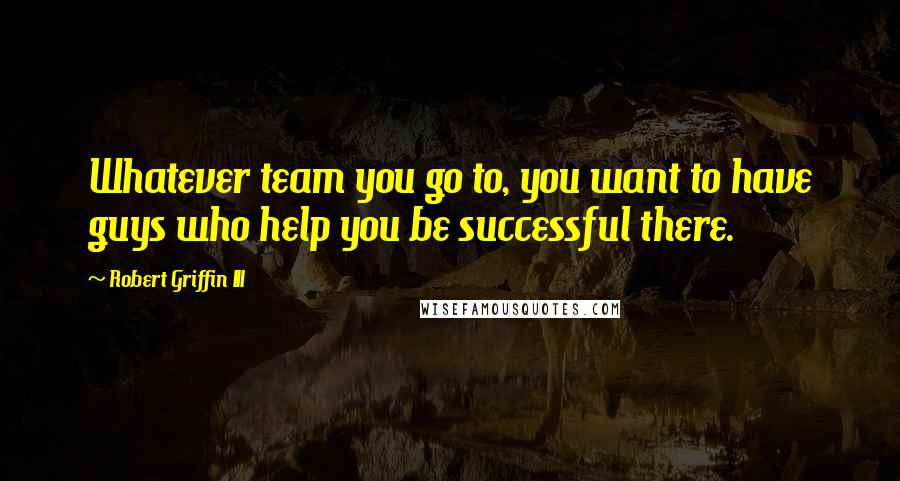 Robert Griffin III Quotes: Whatever team you go to, you want to have guys who help you be successful there.